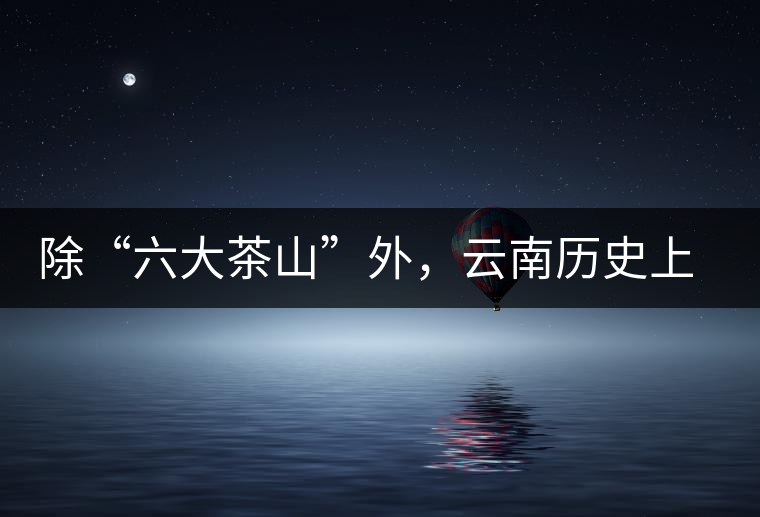 除“六大茶山”外，云南歷史上還有哪些主要的茶葉產(chǎn)區(qū)?