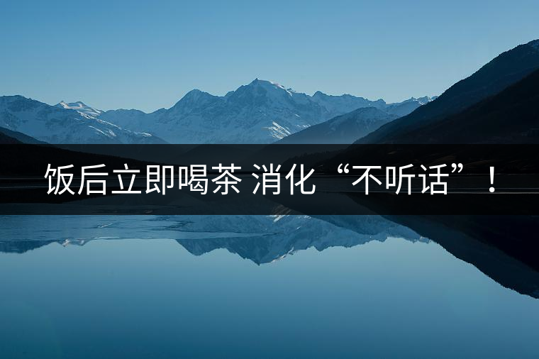 飯后立即喝茶 消化“不聽(tīng)話”! 飯后立即喝茶 消化“不聽(tīng)話”!