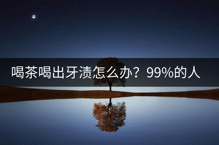 喝茶喝出牙漬怎么辦？99%的人不懂！