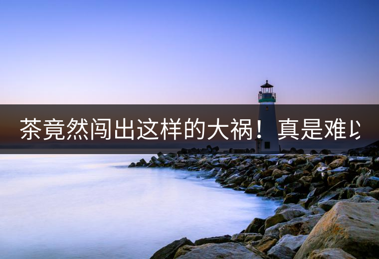 茶竟然闖出這樣的大禍！真是難以置信！