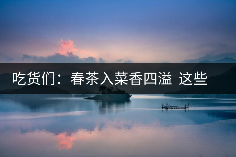吃貨們：春茶入菜香四溢  這些“茶料理”你吃過(guò)嗎？