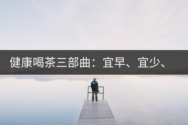 健康喝茶三部曲：宜早、宜少、宜淡