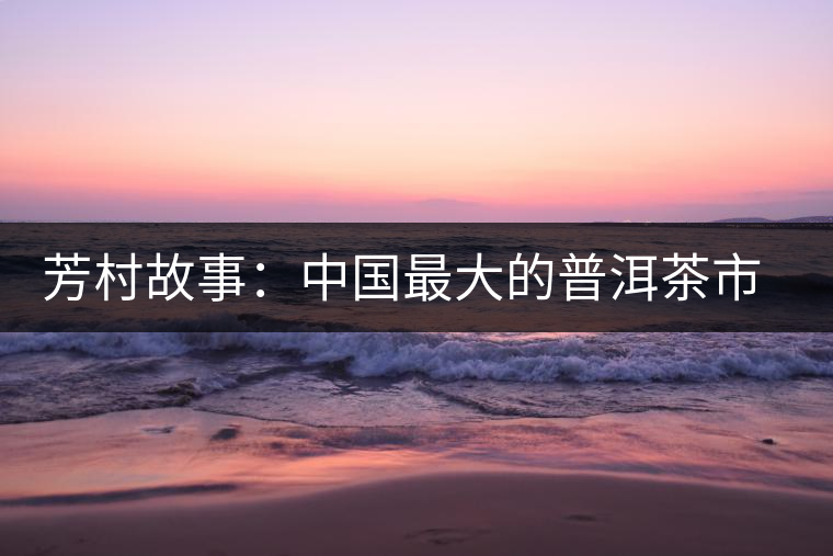 芳村故事:中國(guó)最大的普洱茶市場(chǎng)的歷史變遷 芳村故事:中國(guó)最大的普洱茶市場(chǎng)的歷史變遷