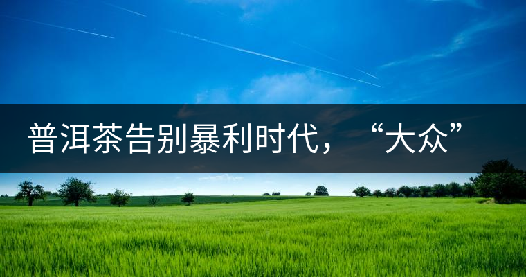 普洱茶告別暴利時(shí)代，“大眾”普洱將成未來消費(fèi)主流