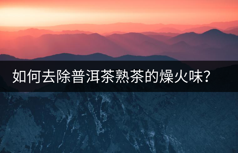 如何去除普洱茶熟茶的燥火味？熟茶工藝加沖泡這里全都有！