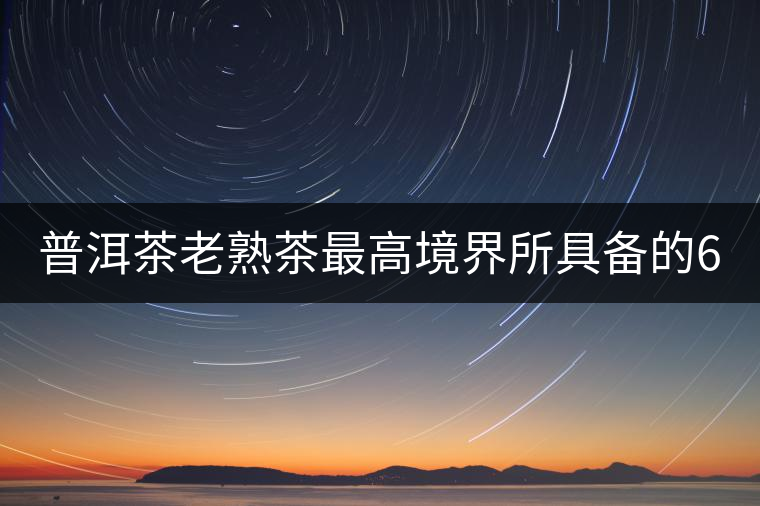 普洱茶老熟茶最高境界所具備的6大特點！