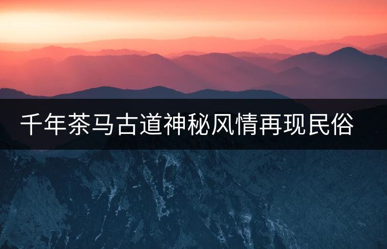 千年茶馬古道神秘風(fēng)情再現(xiàn)民俗村 千年茶馬古道神秘風(fēng)情再現(xiàn)民俗村