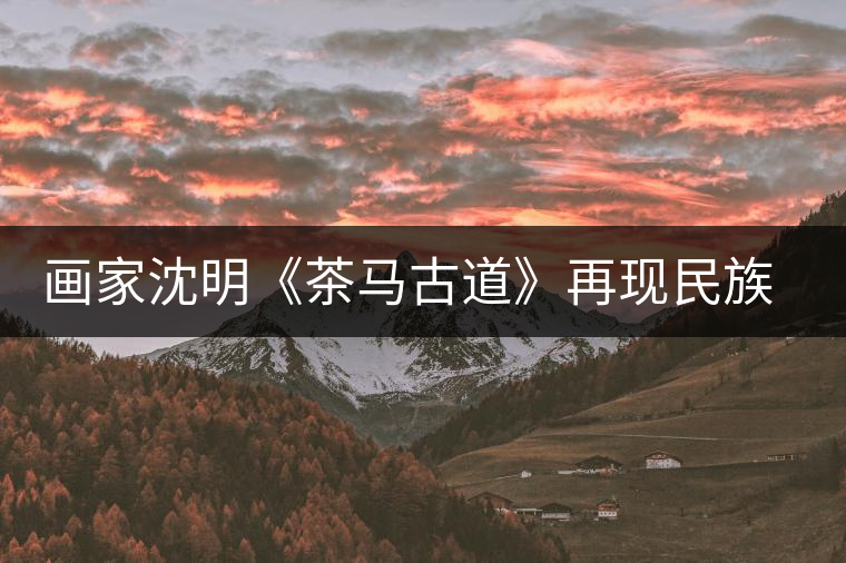 畫家沈明《茶馬古道》再現(xiàn)民族走廊 畫家沈明《茶馬古道》再現(xiàn)民族走廊