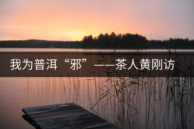 我為普洱“邪”——茶人黃剛訪(fǎng)談 我為普洱“邪”——茶人黃剛訪(fǎng)談