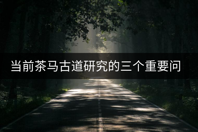 當(dāng)前茶馬古道研究的三個重要問題