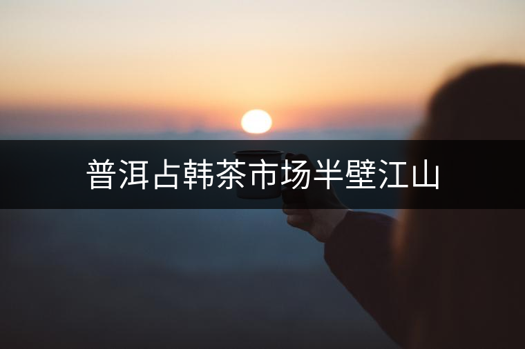 普洱占韓茶市場(chǎng)半壁江山 普洱占韓茶市場(chǎng)半壁江山