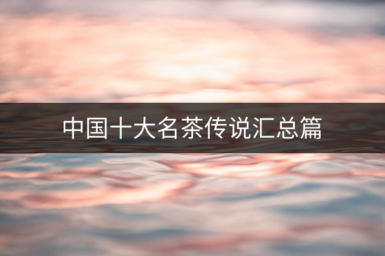 中國(guó)十大名茶傳說(shuō)匯總篇 中國(guó)十大名茶傳說(shuō)匯總篇