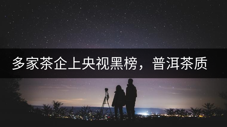 多家茶企上央視黑榜，普洱茶質(zhì)量獲權(quán)威機構(gòu)認可