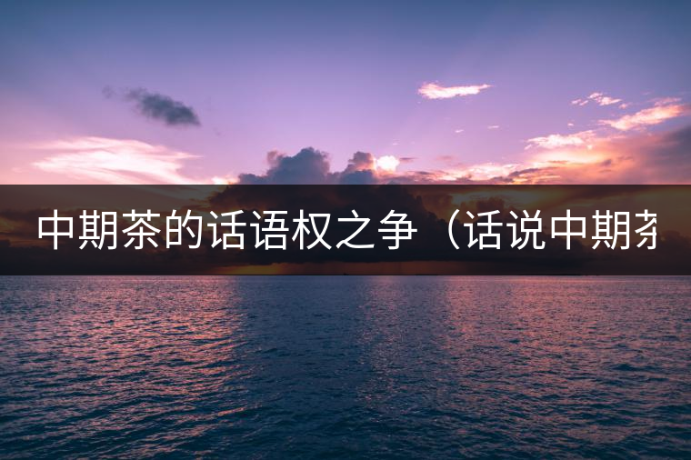 中期茶的話語權(quán)之爭(話說中期茶之一) 中期茶的話語權(quán)之爭(話說中期茶之一)