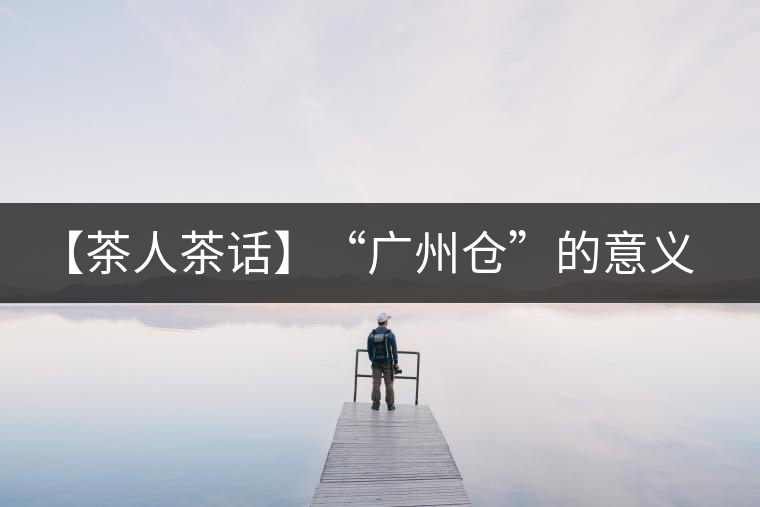 【茶人茶話】“廣州倉”的意義！