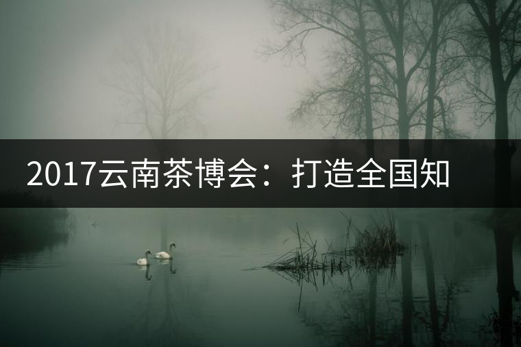 2017云南茶博會(huì)：打造全國知名紅茶品牌，擦亮“千年茶鄉(xiāng)”招牌