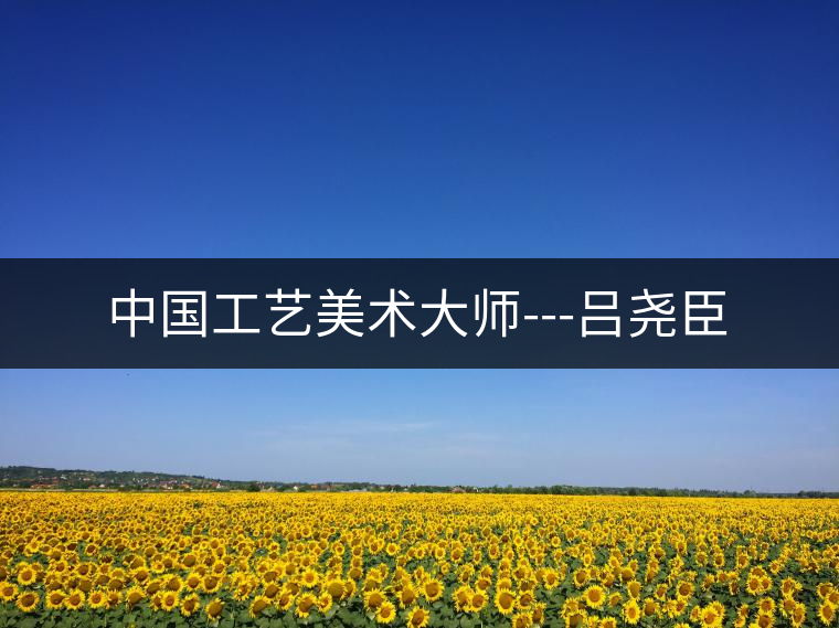 中國(guó)工藝美術(shù)大師---呂堯臣 中國(guó)工藝美術(shù)大師---呂堯臣