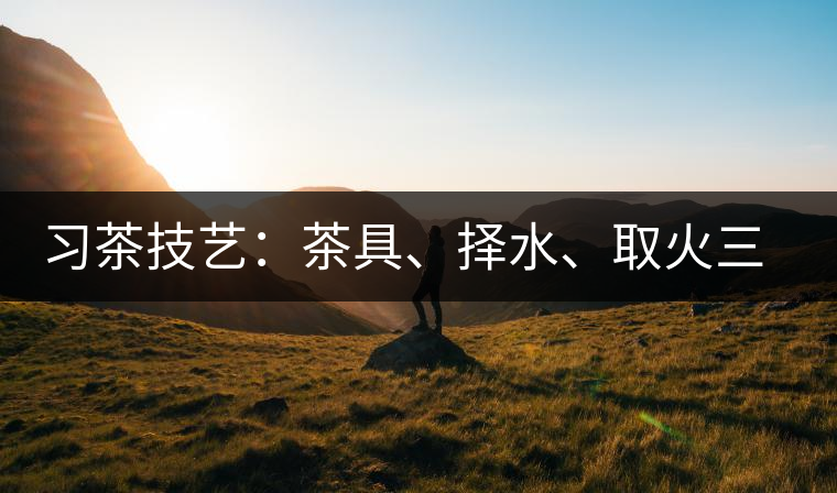 習(xí)茶技藝：茶具、擇水、取火三篇