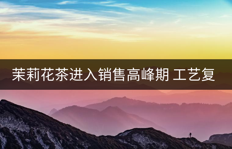 茉莉花茶進入銷售高峰期 工藝復雜品種多差別大