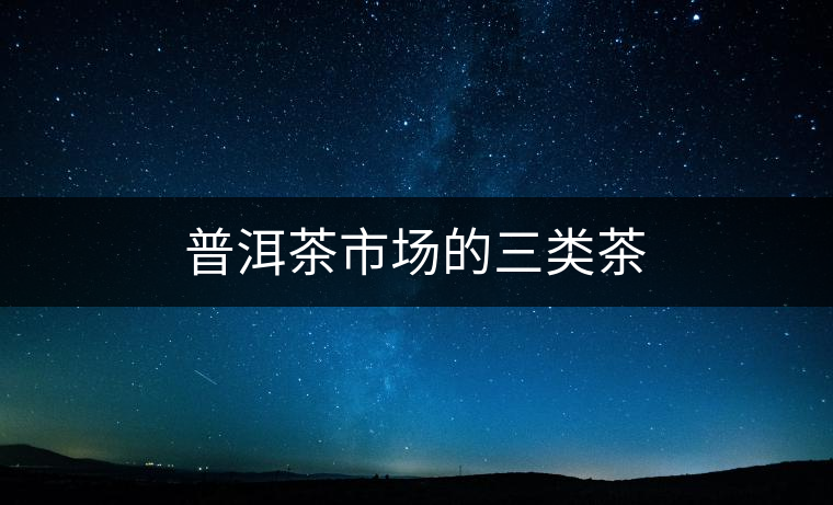 普洱茶市場(chǎng)的三類茶 普洱茶市場(chǎng)的三類茶