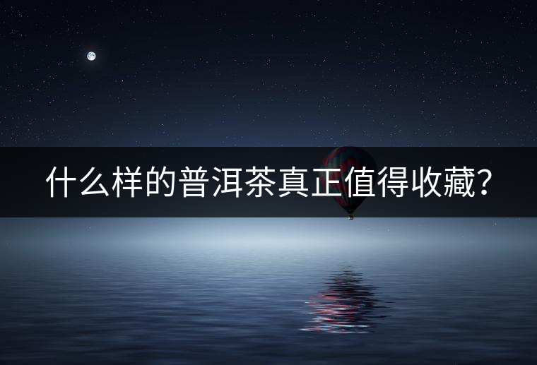 什么樣的普洱茶真正值得收藏? 什么樣的普洱茶真正值得收藏?