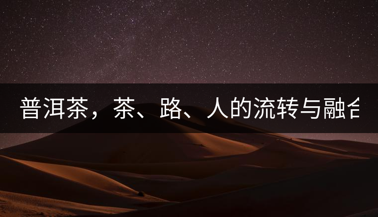 普洱茶，茶、路、人的流轉(zhuǎn)與融合！