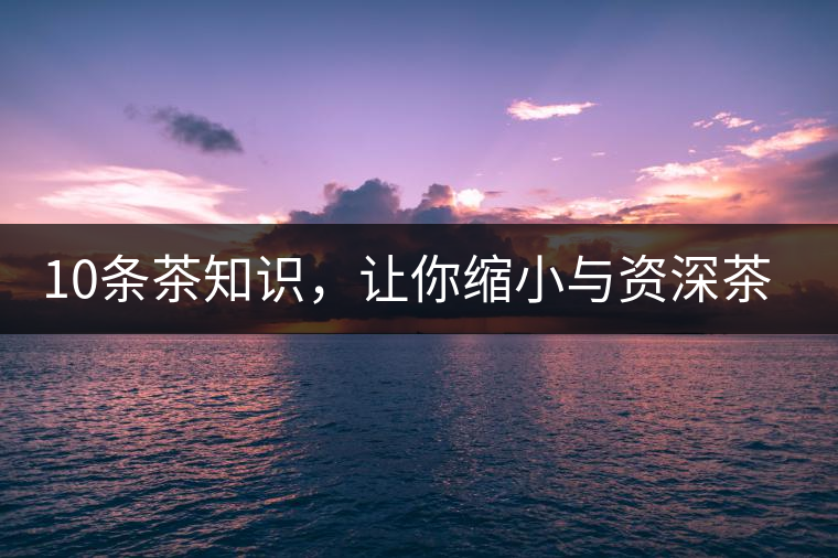 10條茶知識,讓你縮小與資深茶友的差距 10條茶知識,讓你縮小與資深茶友的差距