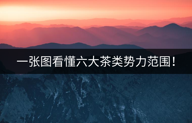 一張圖看懂六大茶類勢力范圍！