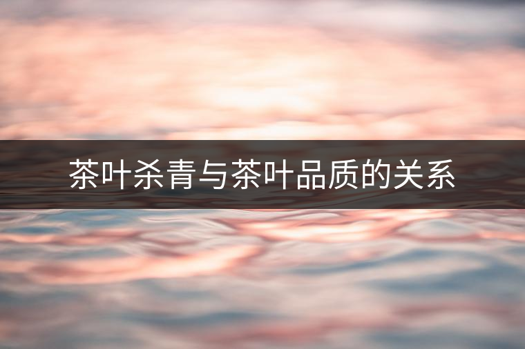 茶葉殺青與茶葉品質(zhì)的關(guān)系 茶葉殺青與茶葉品質(zhì)的關(guān)系