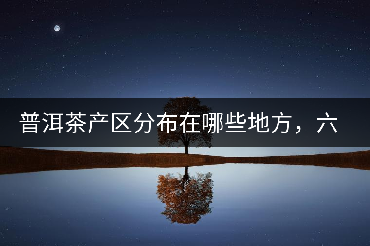 普洱茶產(chǎn)區(qū)分布在哪些地方，六張圖讓您全部看懂