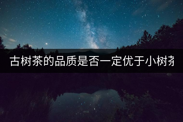 古樹茶的品質(zhì)是否一定優(yōu)于小樹茶？