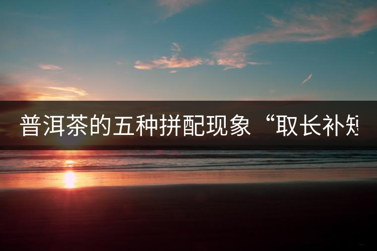 普洱茶的五種拼配現(xiàn)象“取長補(bǔ)短” 普洱茶的五種拼配現(xiàn)象“取長補(bǔ)短”
