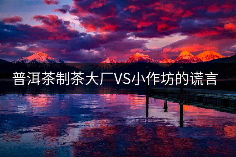 普洱茶制茶大廠VS小作坊的謊言你信幾個？