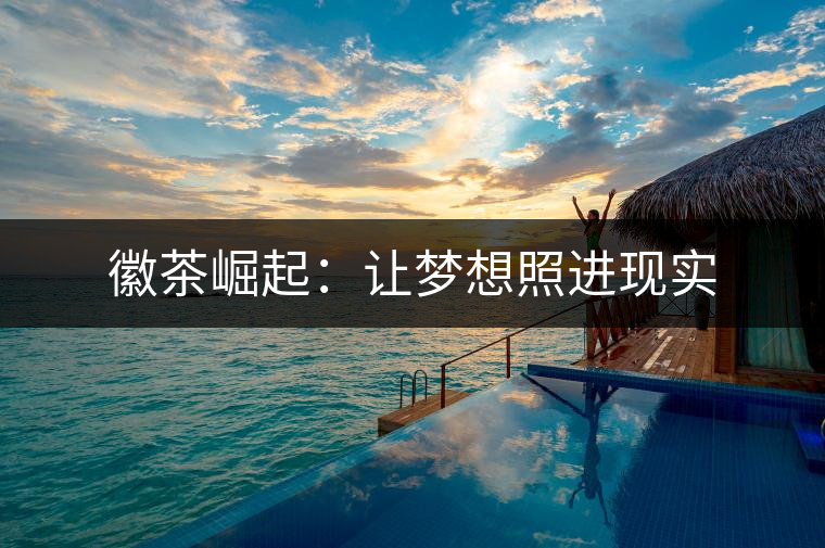 徽茶崛起:讓夢想照進(jìn)現(xiàn)實 徽茶崛起:讓夢想照進(jìn)現(xiàn)實