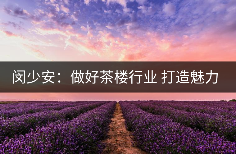 閔少安：做好茶樓行業(yè) 打造魅力成都慢生活文化