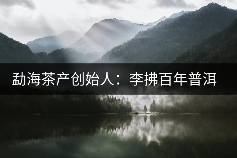 勐海茶產(chǎn)創(chuàng)始人：李拂百年普洱茶路