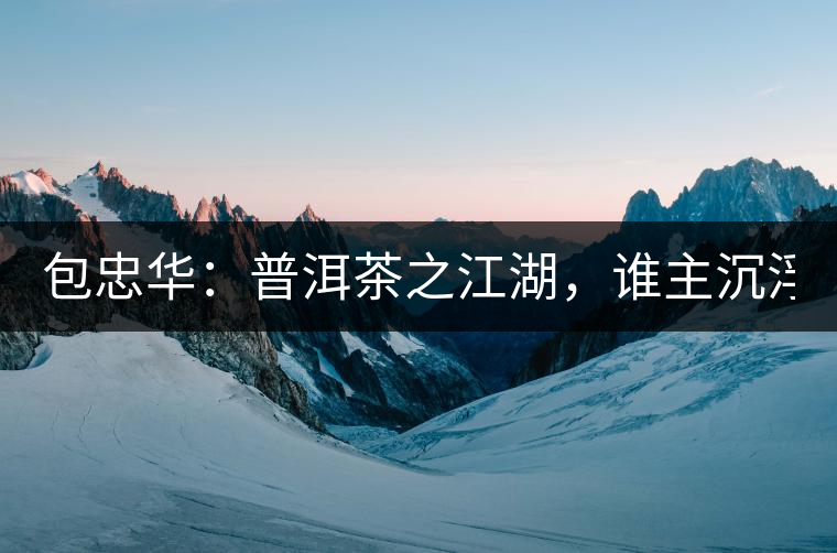 包忠華：普洱茶之江湖，誰主沉?。? /></p><p><p><img decoding=