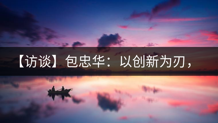 【訪談】包忠華：以創(chuàng)新為刃，打造普洱茶行業(yè)的“工業(yè)4．0”