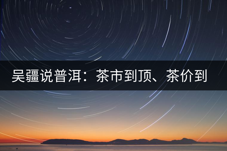 吳疆說普洱：茶市到頂、茶價到頂、概念到頂