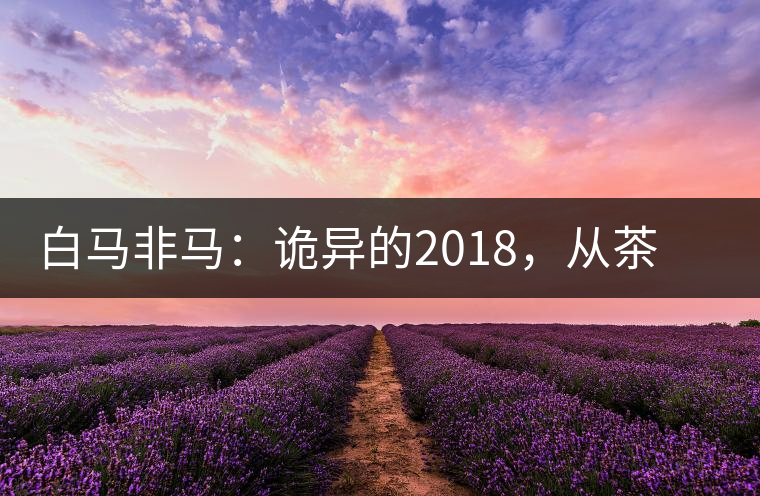 白馬非馬：詭異的2018，從茶農(nóng)直銷與財(cái)團(tuán)布局說起
