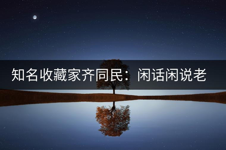 知名收藏家齊同民:閑話閑說老普洱 知名收藏家齊同民:閑話閑說老普洱