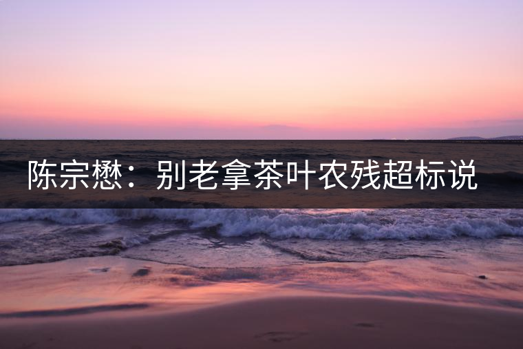 陳宗懋：別老拿茶葉農(nóng)殘超標(biāo)說(shuō)事兒！別聽(tīng)不懂裝懂的媒體瞎忽悠