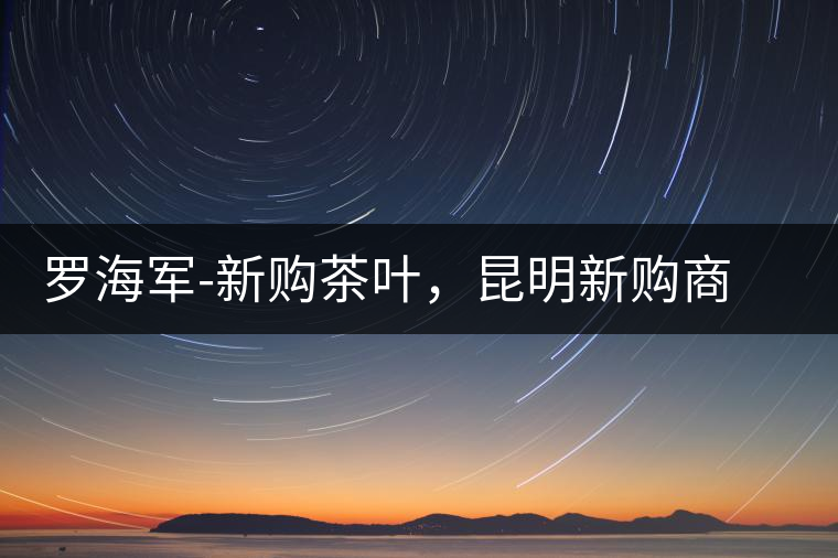 羅海軍-新購茶葉，昆明新購商貿(mào)有限公司總經(jīng)理