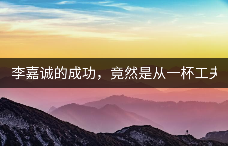 李嘉誠(chéng)的成功，竟然是從一杯工夫茶開(kāi)始的！