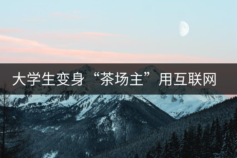 大學生變身“茶場主”用互聯(lián)網(wǎng)改寫茶市格局