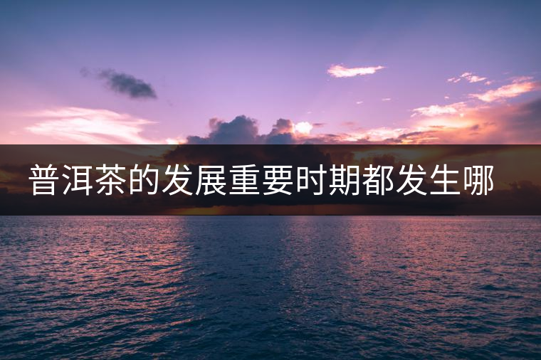 普洱茶的發(fā)展重要時(shí)期都發(fā)生哪些大事？