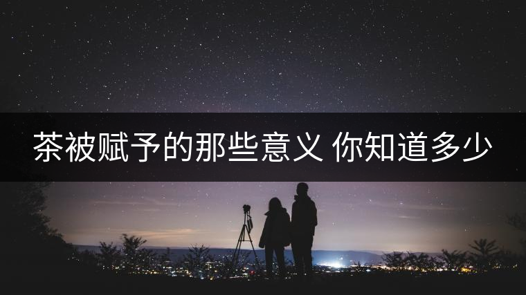 茶被賦予的那些意義 你知道多少 茶被賦予的那些意義 你知道多少