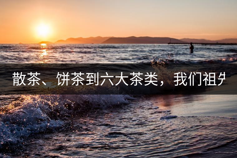 散茶、餅茶到六大茶類，我們祖先用了1500年才分清