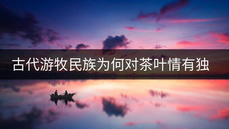 古代游牧民族為何對茶葉情有獨鐘，為何為了茶葉甚至不惜動武