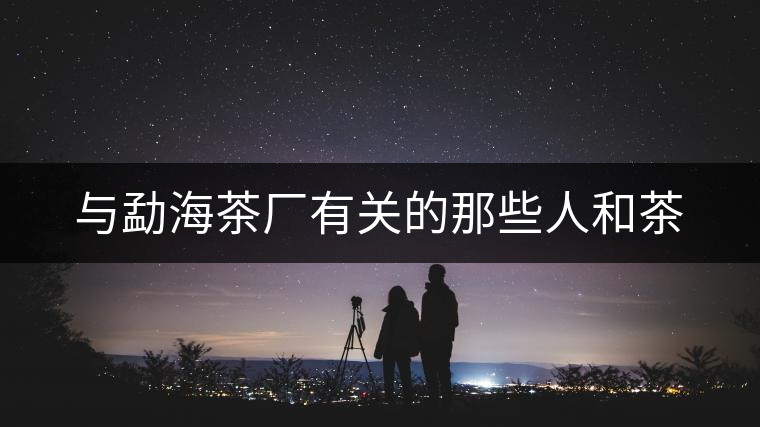 與勐海茶廠有關(guān)的那些人和茶 與勐海茶廠有關(guān)的那些人和茶